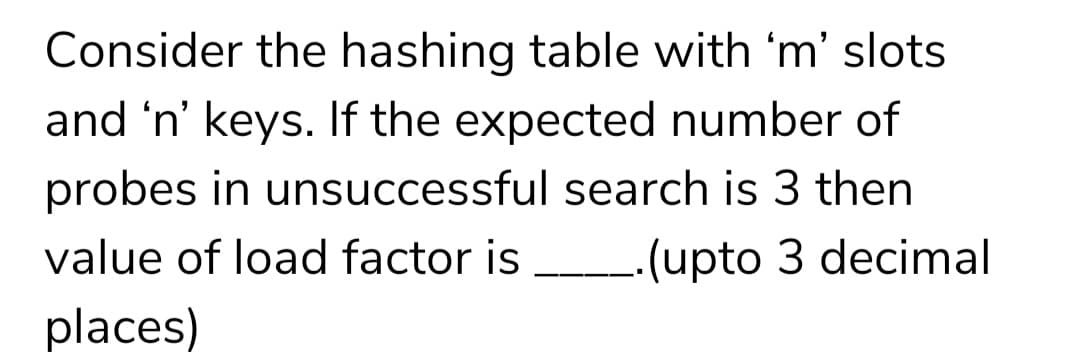 Consider the hashing table with 'm' slots
and 'n' keys. If the expected number of
probes in unsuccessful search is 3 then
value of load factor is
-(upto 3 decimal
places)
