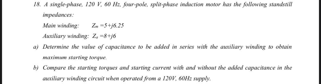 18. A single-phase, 120 V, 60 Hz, four-pole, split-phase induction motor has the following standstill
impedances:
Main winding:
Zm =5+j6.25
Auxiliary winding: Za =8+j6
a) Determine the value of capacitance to be added in series with the auxiliary winding to obtain
maximum starting torque.
b) Compare the starting torques and starting current with and without the added capacitance in the
auxiliary winding circuit when operated from a 120V, 60HZ supply.
