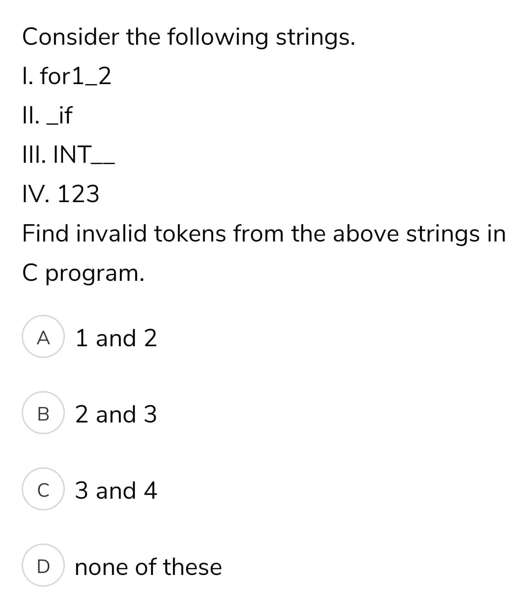 Consider the following strings.
I. for1_2
II. _if
II. INT__
IV. 123
Find invalid tokens from the above strings in
C program.
A
1 and 2
B
2 and 3
C
3 and 4
D
none of these
