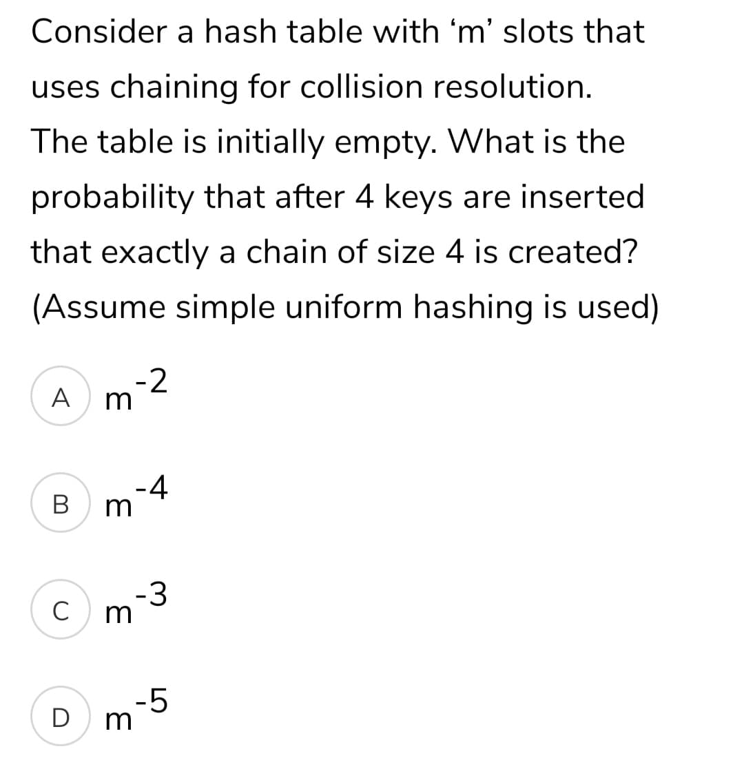 Consider a hash table with 'm' slots that
uses chaining for collision resolution.
The table is initially empty. What is the
probability that after 4 keys are inserted
that exactly a chain of size 4 is created?
(Assume simple uniform hashing is used)
-2
A
-4
Bm
-3
C
-5
D
