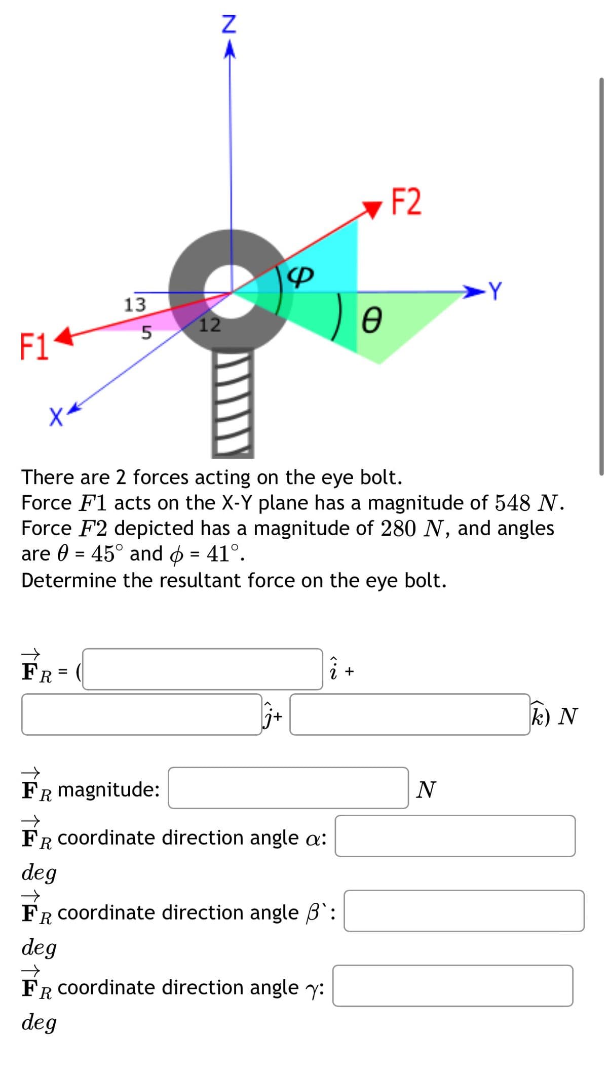 13
35
F1
N<
12
F2
-Y
Ꮎ
There are 2 forces acting on the eye bolt.
Force F1 acts on the X-Y plane has a magnitude of 548 N.
Force F2 depicted has a magnitude of 280 N, and angles
are 0 = 45° and > = 41°.
Determine the resultant force on the eye bolt.
FR=
FR = (
3.2
+
FR magnitude:
→>
FR coordinate direction angle a:
Ꭱ
deg
→
FR coordinate direction angle ẞ`:
deg
FR coordinate direction angle y:
Ꭱ
deg
N
k) N