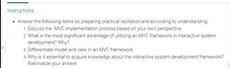 Instructions
• Answer the following items by preparing practical recitation and according to understanding:
1. Discuss the MVC implementation process based on your own perspective.
2. What is the most significant advantage of utilizing an MVC framework in interactive system
development? Why?
3. Differentiate model and view in an MVC framework.
4. Why is it essential to acquire knowledge about the interactive system development framework?
Rationalize your answer.
