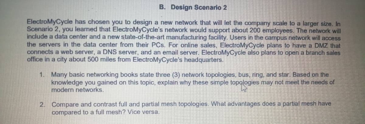 B. Design Scenario 2
ElectroMyCycle has chosen you to design a new network that will let the company scale to a larger size. In
Scenario 2, you learned that ElectroMyCycle's network would support about 200 employees. The network will
include a data center and a new state-of-the-art manufacturing facility. Users in the campus network will access
the servers in the data center from their PCs. For online sales, ElectroMyCycle plans to have a DMZ that
connects a web server, a DNS server, and an email server. ElectroMyCycle also plans to open a branch sales
office in a city about 500 miles from ElectroMyCycle's headquarters.
1. Many basic networking books state three (3) network topologies, bus, ring, and star. Based on the
knowledge you gained on this topic, explain why these simple topologies may not meet the needs of
modern networks.
2. Compare and contrast full and partial mesh topologies. What advantages does a partial mesh have
compared to a full mesh? Vice versa.
