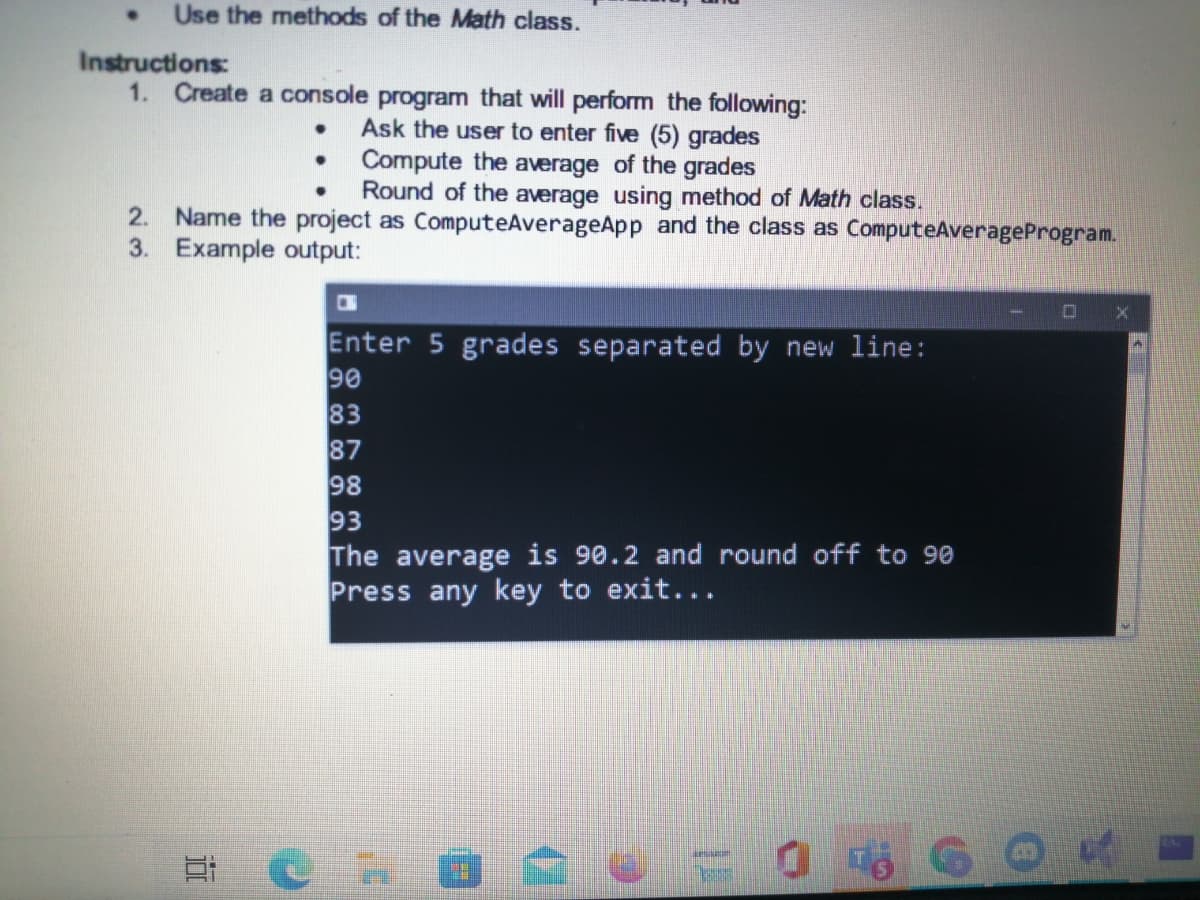 Use the methods of the Math class.
Instructions:
1. Create a console program that will perform the following:
Ask the user to enter five (5) grades
• Compute the average of the grades
Round of the average using method of Math class.
2. Name the project as ComputeAverageApp and the class as ComputeAverageProgram.
3. Example output:
Enter 5 grades separated by new line:
90
83
87
98
93
The average is 90.2 and round off to 90
Press any key to exit...
9 0= 1
