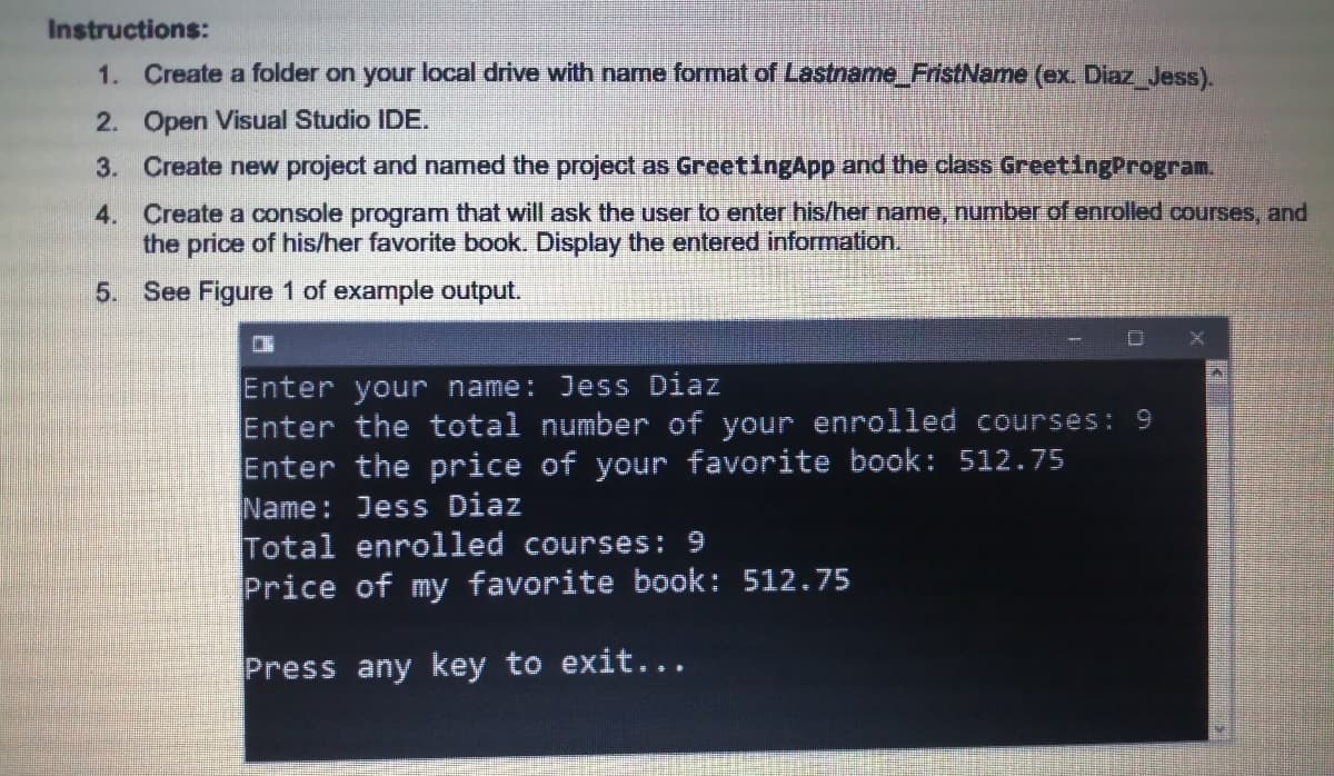 Instructions:
1. Create a folder on your local drive with name format of Lastname FristName (ex Diaz Jess).
2. Open Visual Studio IDE.
3. Create new project and named the project as GreetingApp and the class GreetingProgram.
4. Create a console program that will ask the user to enter his/her name, number of enrolled courses, and
the price of his/her favorite book. Display the entered information.
5. See Figure 1 of example output.
Enter your name: Jess Diaz
Enter the total number of your enrolled courses: 9
Enter the price of your favorite book: 512.75
Name: Jess Diaz
Total enrolled courses: 9
Price of my favorite book: 512.75
Press any key to exit...
