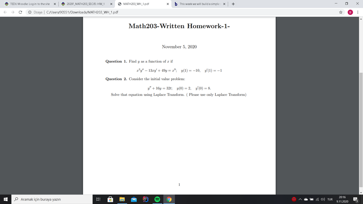 TEDU Moodle: Login to the site
O 2020F_MATH203_SEC05: HW_1
O MATH203_WH_1.pdf
b This week we will build a simples x
+
O Dosya | C:/Users/90551/Downloads/MATH203_WH_1.pdf
B
Math203-Written Homework-1-
November 5, 2020
Question 1. Find y as a function of x if
x²y" – 13xy' + 49y= x°; y(1) = -10, y (1) = -1
Question 2. Consider the initial value problem:
y" + 16y = 32t; y(0) = 2,
y' (0) = 8.
Solve that equation using Laplace Transform. ( Please use only Laplace Transform)
1
20:16
O Aramak için buraya yazın
Ca 4») TUR
IJ
9.11.2020
近
