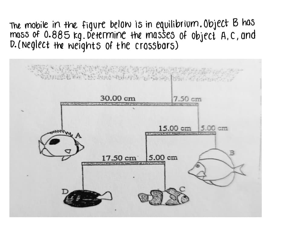 The mobile in the figure below is in equilibrium.Object B has
mass of 0.885 kg. Determine the masšes of object A,C,and
D. (Neglect the weights of the crossbars)
30.00 cm
7.50 cm
15.00 cm
5.00 cm
17.50 cm
5.00 cm
D
