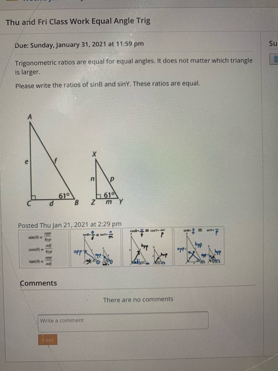 Thu and Fri Class Work Equal Angle Trig
Due: Sunday, January 31, 2021 at 11:59 pm
Su
Trigonometric ratios are equal for equal angles. It does not matter which triangle
is larger.
Please write the ratios of sinB and sinY. These ratios are equal.
610
610
ZmY
Posted Thu Jan 21, 2021 at 2:29 pm
cosB-Y= cosY-
sin
= sinY
opp
sin(0) =
hyp
E tanY-
hyp
adj
cos(0) =
hyp
byp
opp'R
opp
tan(0) =
adj
Comments
There are no comments
Write a comment
Post
