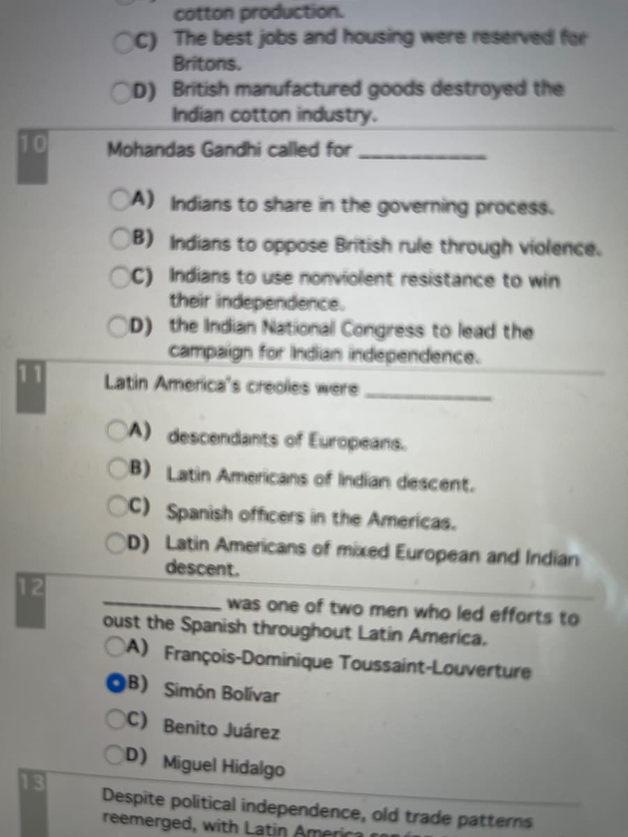 cotton production.
CC) The best jobs and housing were reserved for
Britons.
CD) British manufactured goods destroyed the
Indian cotton industry.
10
Mohandas Gandhi called for
CA) Indians to share in the governing process.
OB) Indians to oppose British rule through violence.
CC) Indians to use nonviolent resistance to win
their independence.
OD) the Indian National Congress to lead the
campaign for Indian independence.
11
Latin America's creoles were
OA) descendants of Europeans.
OB) Latin Americans of Indian descent.
OC) Spanish officers in the Americas.
OD) Latin Americans of mixed European and Indian
descent.
12
was one of two men who led efforts to
oust the Spanish throughout Latin America.
CA) François-Dominique Toussaint-Louverture
OB) Simón Bolivar
C) Benito Juárez
OD) Miguel Hidalgo
13
Despite political independence, old trade patterns
reemerged, with Latin America cor
