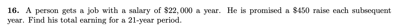 16. A person gets a job with a salary of $22,000 a year. He is promised a $450 raise each subsequent
year. Find his total earning for a 21-year period.
