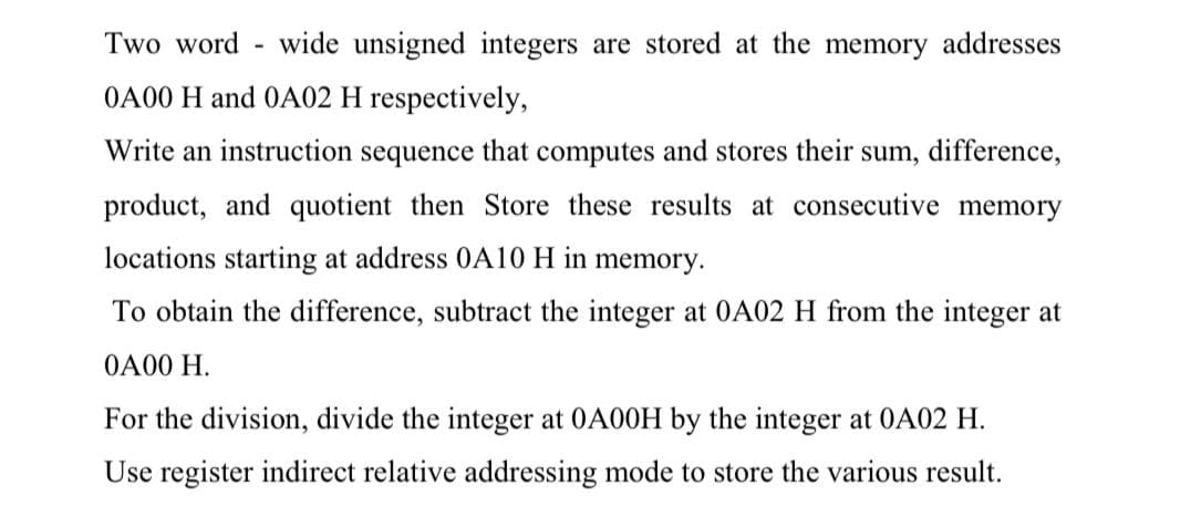 Two word-wide unsigned integers are stored at the memory addresses
0A00 H and 0A02 H respectively,
Write an instruction sequence that computes and stores their sum, difference,
product, and quotient then Store these results at consecutive memory
locations starting at address 0A10 H in memory.
To obtain the difference, subtract the integer at 0A02 H from the integer at
0A00 H.
For the division, divide the integer at 0A00H by the integer at 0A02 H.
Use register indirect relative addressing mode to store the various result.