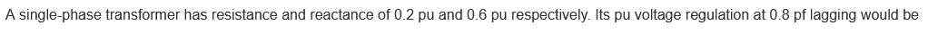 A single-phase transformer has resistance and reactance of 0.2 pu and 0.6 pu respectively. Its pu voltage regulation at 0.8 pf lagging would be