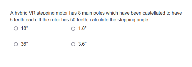 A hybrid VR stepping motor has 8 main poles which have been castellated to have
5 teeth each. If the rotor has 50 teeth, calculate the stepping angle.
O 18°
O 1.8°
O 36°
O 3.6°