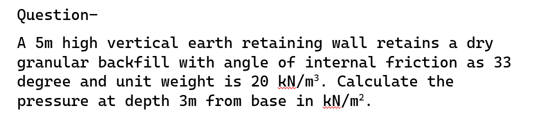 Question-
A 5m high vertical earth retaining wall retains a dry
granular backfill with angle of internal friction as 33
degree and unit weight is 20 kN/m³. Calculate the
pressure at depth 3m from base in kN/m².