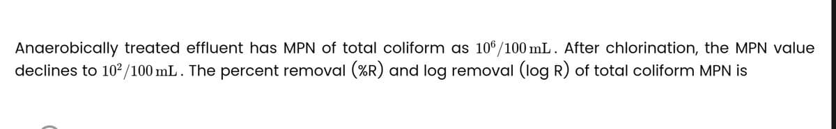 Anaerobically treated effluent has MPN of total coliform as 106/100 mL. After chlorination, the MPN value
declines to 10²/100 mL. The percent removal (%R) and log removal (log R) of total coliform MPN is