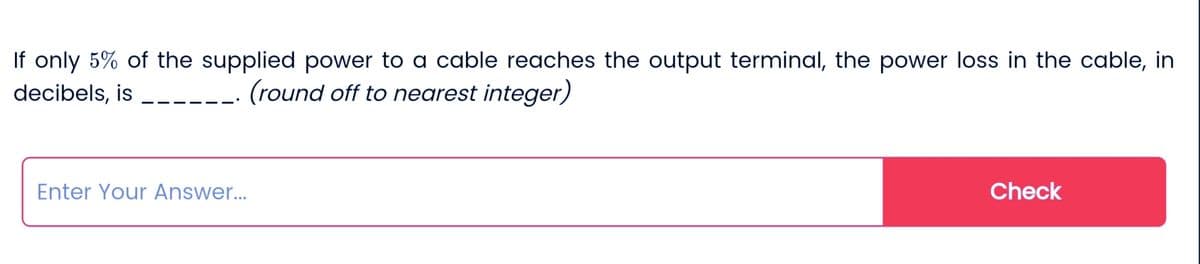 If only 5% of the supplied power to a cable reaches the output terminal, the power loss in the cable, in
decibels, is
(round off to nearest integer)
Enter Your Answer...
Check