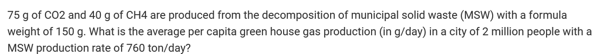 75 g of CO2 and 40 g of CH4 are produced from the decomposition of municipal solid waste (MSW) with a formula
weight of 150 g. What is the average per capita green house gas production (in g/day) in a city of 2 million people with a
MSW production rate of 760 ton/day?