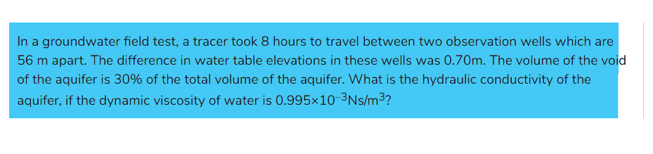 In a groundwater field test, a tracer took 8 hours to travel between two observation wells which are
56 m apart. The difference in water table elevations in these wells was 0.70m. The volume of the void
of the aquifer is 30% of the total volume of the aquifer. What is the hydraulic conductivity of the
aquifer, if the dynamic viscosity of water is 0.995x10-³Ns/m³?