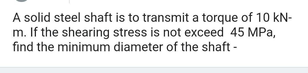A solid steel shaft is to transmit a torque of 10 kN-
m. If the shearing stress is not exceed 45 MPa,
find the minimum diameter of the shaft -