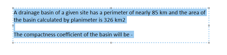 A drainage basin of a given site has a perimeter of nearly 85 km and the area of
the basin calculated by planimeter is 326 km2
The compactness coefficient of the basin will be -