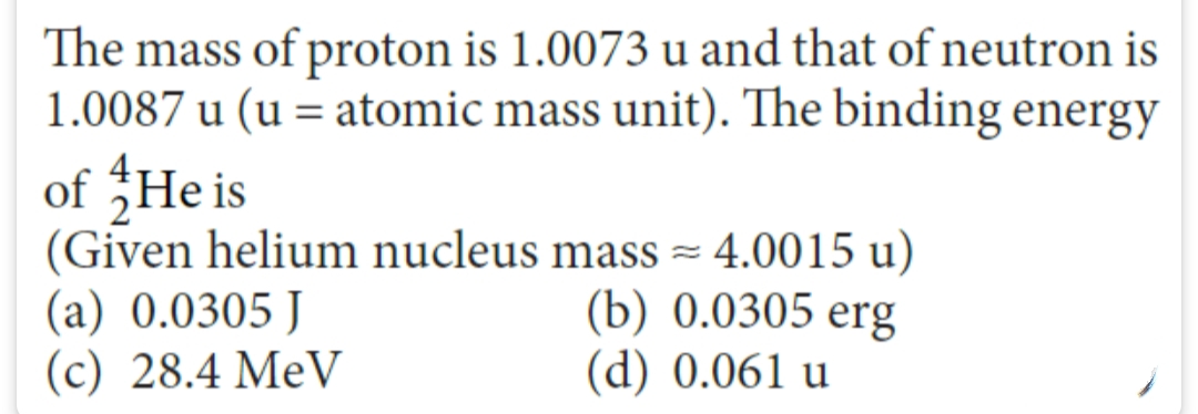 The mass of proton is 1.0073 u and that of neutron is
1.0087 u (u = atomic mass unit). The binding energy
of He is
(Given helium nucleus mass = 4.0015 u)
(b) 0.0305 erg
(d) 0.061 u
(a) 0.0305 J
(c) 28.4 MeV