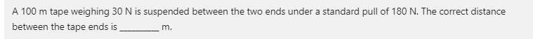A 100 m tape weighing 30 N is suspended between the two ends under a standard pull of 180 N. The correct distance
between the tape ends is
m.
