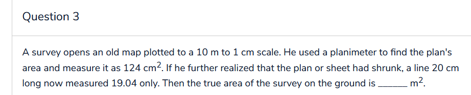 Question 3
A survey opens an old map plotted to a 10 m to 1 cm scale. He used a planimeter to find the plan's
area and measure it as 124 cm². If he further realized that the plan or sheet had shrunk, a line 20 cm
long now measured 19.04 only. Then the true area of the survey on the ground is m².