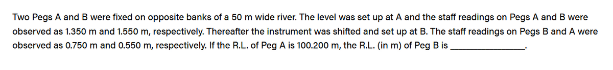 Two Pegs A and B were fixed on opposite banks of a 50 m wide river. The level was set up at A and the staff readings on Pegs A and B were
observed as 1.350 m and 1.550 m, respectively. Thereafter the instrument was shifted and set up at B. The staff readings on Pegs B and A were
observed as 0.750 m and 0.550 m, respectively. If the R.L. of Peg A is 100.200 m, the R.L. (in m) of Peg B is