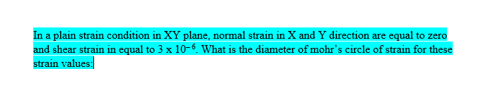 In a plain strain condition in XY plane, normal strain in X and Y direction are equal to zero
and shear strain in equal to 3 x 10-6. What is the diameter of mohr's circle of strain for these
strain values: