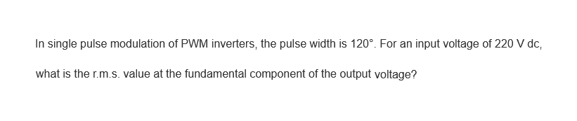 In single pulse modulation of PWM inverters, the pulse width is 120°. For an input voltage of 220 V dc,
what is the r.m.s. value at the fundamental component of the output voltage?