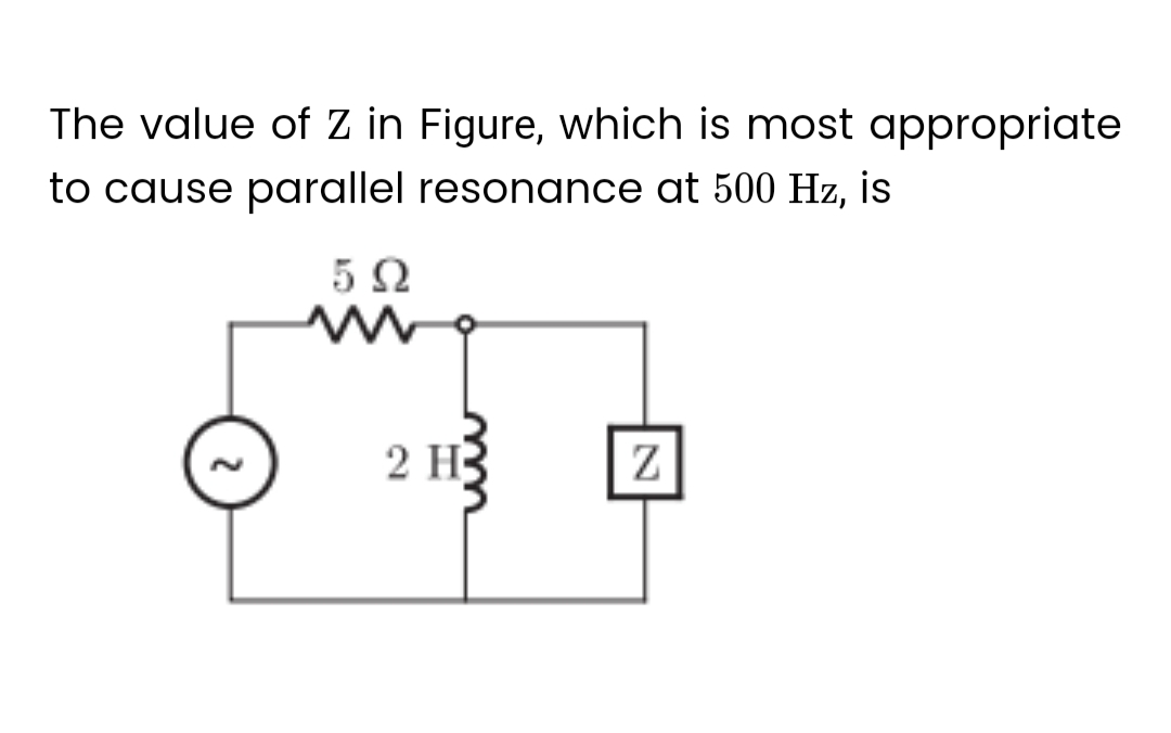 The value of Z in Figure, which is most appropriate
to cause parallel resonance at 500 Hz, is
592
ww
2 H
Z