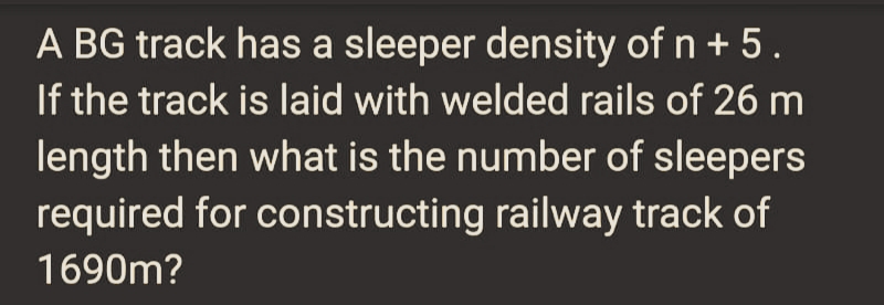 A BG track has a sleeper density of n + 5.
If the track is laid with welded rails of 26 m
length then what is the number of sleepers
required for constructing railway track of
1690m?