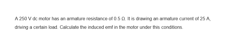 A 250 V dc motor has an armature resistance of 0.5 Q. It is drawing an armature current of 25 A,
driving a certain load. Calculate the induced emf in the motor under this conditions.