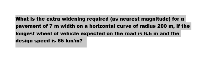 What is the extra widening required (as nearest magnitude) for a
pavement of 7 m width on a horizontal curve of radius 200 m, if the
longest wheel of vehicle expected on the road is 6.5 m and the
design speed is 65 km/m?