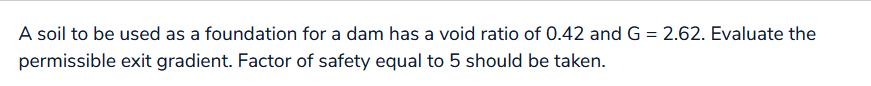 A soil to be used as a foundation for a dam has a void ratio of 0.42 and G = 2.62. Evaluate the
permissible exit gradient. Factor of safety equal to 5 should be taken.