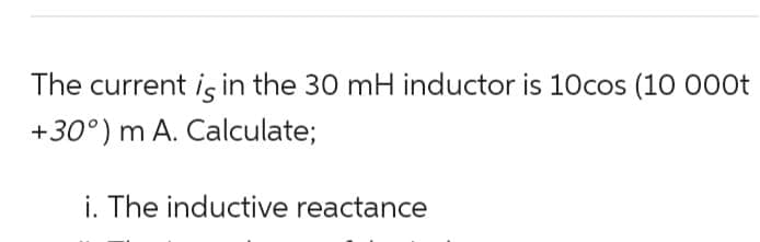 The current is in the 30 mH inductor is 10cos (10 000t
+30°) m A. Calculate;
i. The inductive reactance