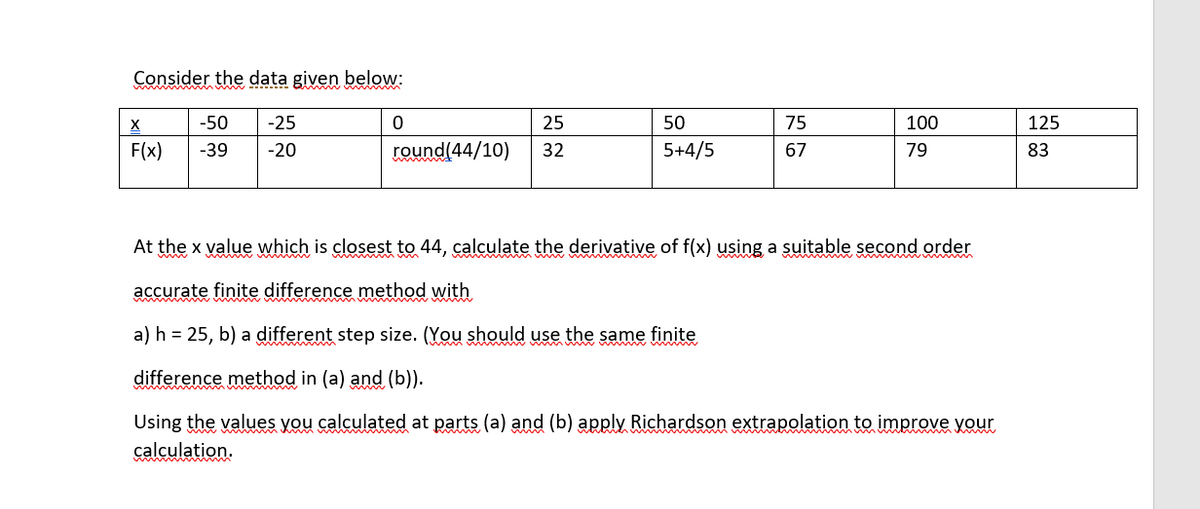 Consider the data given below:
-50
-25
25
50
75
100
125
F(x)
-39
-20
round(44/10)
32
5+4/5
67
79
83
At the x value which is closest to 44, calculate the derivative of f(x) using a suitable second order
accurate finite difference method with
a) h = 25, b) a different step size. (You should use the same finite
difference method in (a) and (b)).
Using the values you calculated at parts (a) and (b) apply Richardson extrapolation to improve your
calculation.
