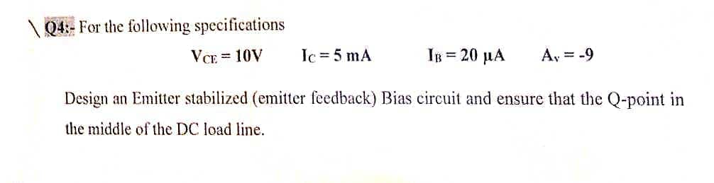 Q4:- For the following specifications
VCE = 10V
Ic = 5 mA
IB = 20 µA
A, = -9
Design an Emitter stabilized (emitter feedback) Bias circuit and ensure that the Q-point in
the middle of the DC load line.
