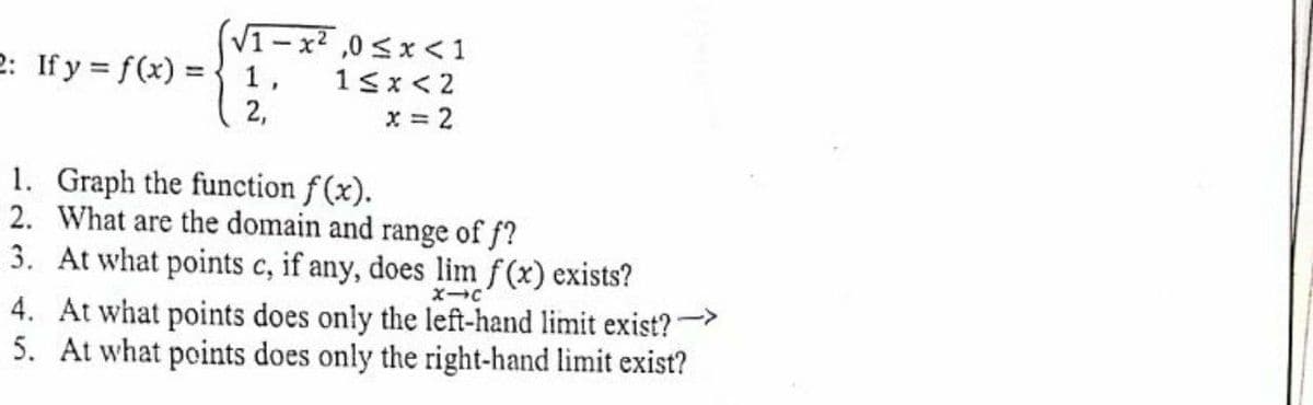 V1-x2 ,0<x <1
13x < 2
2,
2: If y = f(x) ={ 1,
x = 2
1. Graph the function f (x).
2. What are the domain and range of f?
3. At what points c, if any, does lim f(x) exists?
4. At what points does only the left-hand limit exist?"
5. At what points does only the right-hand limit exist?
