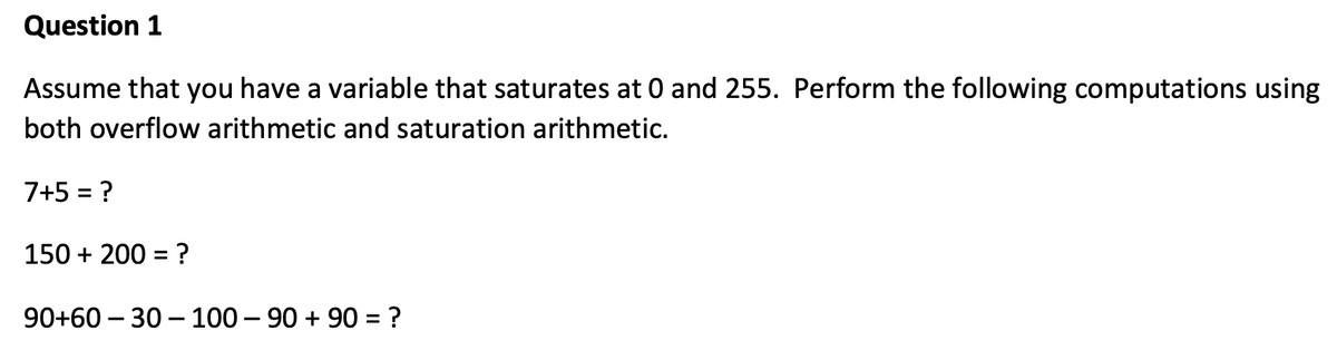 Question 1
Assume that you have a variable that saturates at 0 and 255. Perform the following computations using
both overflow arithmetic and saturation arithmetic.
7+5 = ?
150 + 200 = ?
90+60 – 30 – 100 – 90 + 90 = ?
