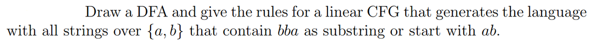 Draw a DFA and give the rules for a linear CFG that generates the language
with all strings over {a,b} that contain bba as substring or start with ab.
