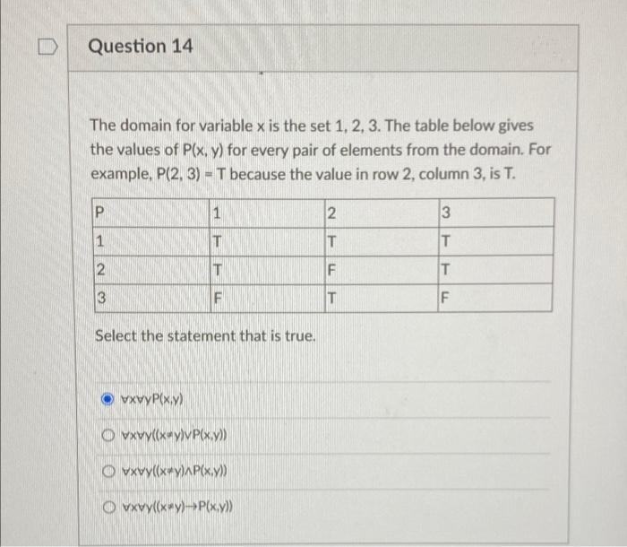 Question 14
The domain for variable x is the set 1, 2, 3. The table below gives
the values of P(x, y) for every pair of elements from the domain. For
example, P(2, 3) = T because the value in row 2, column 3, is T.
T
T
F
T
3
F
Select the statement that is true.
O vxvyP(x.y)
O vxvy((xay)vP(x.y)
O vxvy((x*y)AP(x.y)
O vwvy(xay)→P(x.y)
2.
