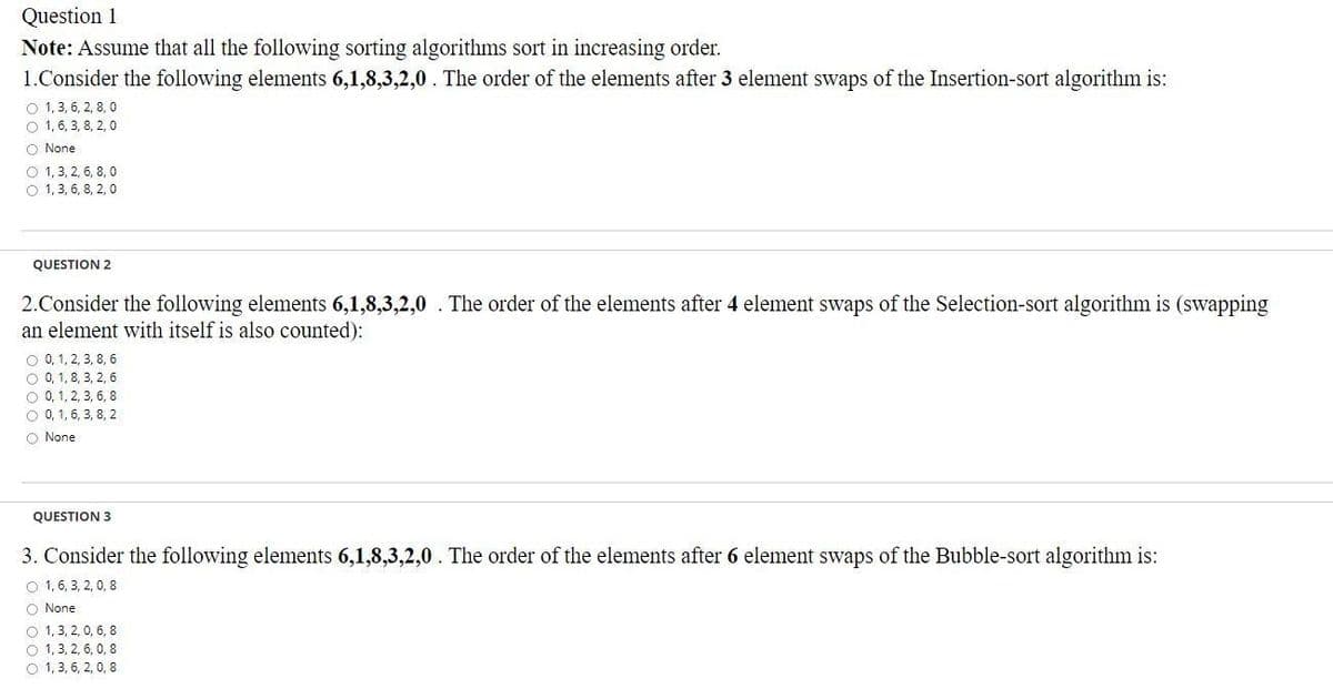 Question 1
Note: Assume that all the following sorting algorithms sort in increasing order.
1.Consider the following elements 6,1,8,3,2,0. The order of the elements after 3 element swaps of the Insertion-sort algorithm is:
O 1, 3, 6, 2, 8, 0
O 1, 6, 3, 8, 2, 0
O None
O 1, 3, 2, 6, 8, 0
O 1, 3, 6, 8, 2, 0
QUESTION 2
2.Consider the following elements 6,1,8,3,2,0 . The order of the elements after 4 element swaps of the Selection-sort algorithm is (swapping
an element with itself is also counted):
O 0, 1, 2, 3, 8, 6
O 0, 1,8, 3, 2, 6
O 0, 1, 2, 3, 6, 8
O 0, 1, 6, 3, 8, 2
O None
QUESTION 3
3. Consider the following elements 6,1,8,3,2,0. The order of the elements after 6 element swaps of the Bubble-sort algorithm is:
O 1, 6, 3, 2, 0, 8
O None
O 1, 3, 2, 0, 6, 8
O 1, 3, 2, 6, 0, 8
O 1, 3, 6, 2, 0, 8
