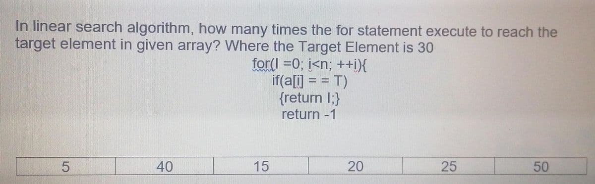 In linear search algorithm, how many times the for statement execute to reach the
target element in given array? Where the Target Element is 30
for(I =0; i<n; ++i){
if(a[i] = = T)
{return I;}
return -1
40
15
20
25
50
LO
