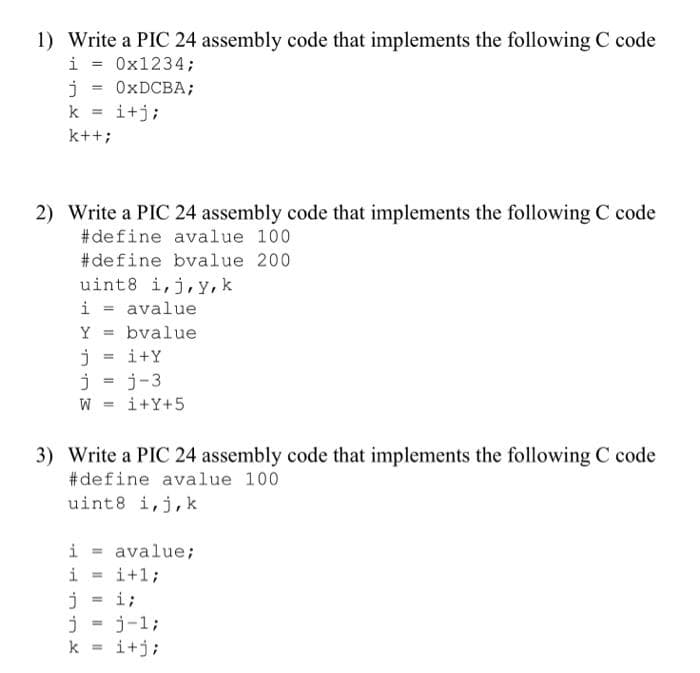 1) Write a PIC 24 assembly code that implements the following C code
i = 0x1234;
j = 0XDCBA;
k = i+j;
%3!
k++;
2) Write a PIC 24 assembly code that implements the following C code
#define avalue 100
#define bvalue 200
uint8 i,j, y, k
i =
avalue
Y
bvalue
i+Y
j = j-3
= M
i+Y+5
3) Write a PIC 24 assembly code that implements the following C code
#define avalue 100
uint8 i,j,k
i - avalue;
i+1;
i
%3D
i;
%3!
j-1;
k = i+j;
%3!
