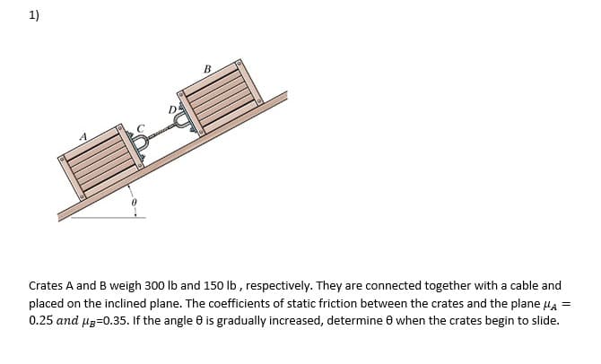 1)
4
B
Crates A and B weigh 300 lb and 150 lb, respectively. They are connected together with a cable and
placed on the inclined plane. The coefficients of static friction between the crates and the plane μA =
0.25 and μg=0.35. If the angle 8 is gradually increased, determine 8 when the crates begin to slide.