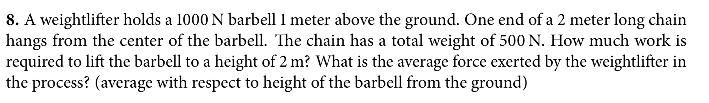 8. A weightlifter holds a 1000N barbell 1 meter above the ground. One end of a 2 meter long chain
hangs from the center of the barbell. The chain has a total weight of 500 N. How much work is
required to lift the barbell to a height of 2 m? What is the average force exerted by the weightlifter in
the process? (average with respect to height of the barbell from the ground)
