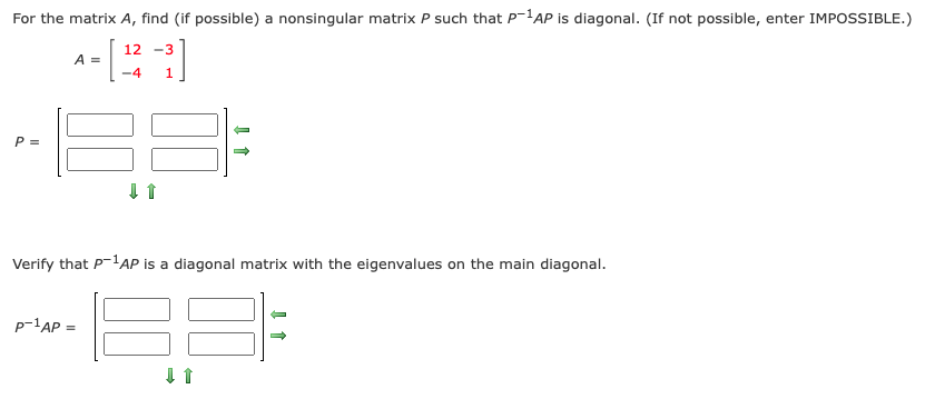 For the matrix A, find (if possible) a nonsingular matrix P such that P'AP is diagonal. (If not possible, enter IMPOSSIBLE.)
12 -3
A =
-4
1
P =
Verify that P-lAP is a diagonal matrix with the eigenvalues on the main diagonal.
p-1AP =
