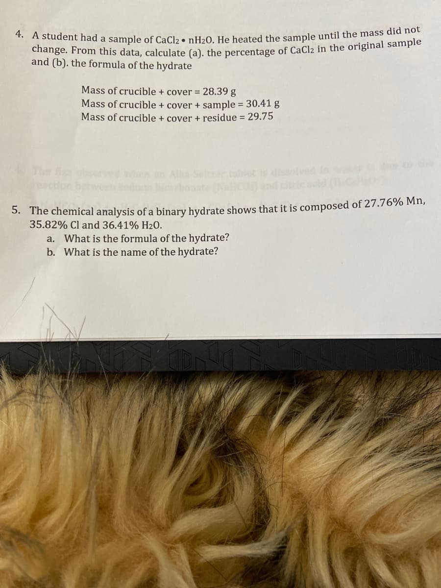 4. A student had a sample of CaCl₂ • nH₂0. He heated the sample until the mass did not
change. From this data, calculate (a). the percentage of CaCl₂ in the original sample
and (b). the formula of the hydrate
Mass of crucible + cover = 28.39 g
Mass of crucible + cover + sample = 30.41 g
Mass of crucible + cover + residue = 29.75
5. The chemical analysis of a binary hydrate shows that it is composed of 27.76% Mn,
35.82% Cl and 36.41% H2O.
a. What is the formula of the hydrate?
b. What is the name of the hydrate?