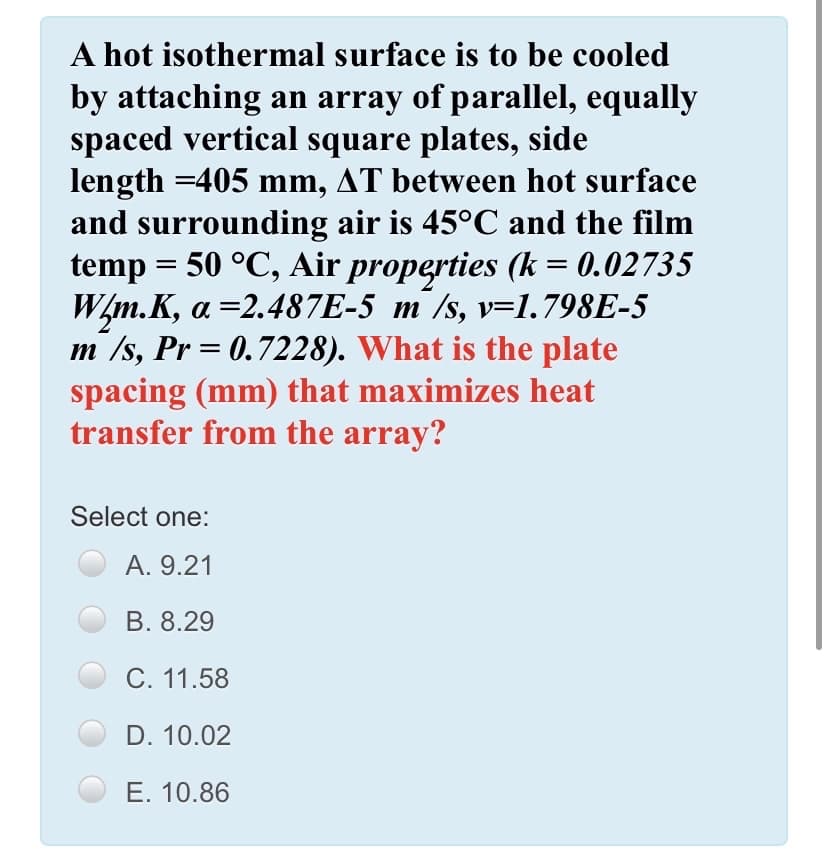 A hot isothermal surface is to be cooled
by attaching an array of parallel, equally
spaced vertical square plates, side
length =405 mm, AT between hot surface
and surrounding air is 45°C and the film
temp = 50 °C, Air properties (k = 0.02735
W/m.K, a =2.487E-5 m /s, v=1.798E-5
m /s, Pr = 0.7228). What is the plate
spacing (mm) that maximizes heat
transfer from the array?
Select one:
A. 9.21
B. 8.29
C. 11.58
D. 10.02
E. 10.86
